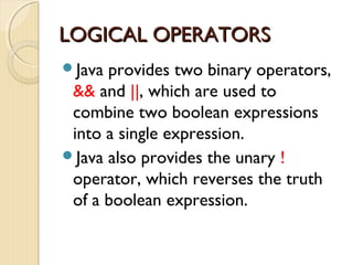 LLOOGGIICCAALL OOPPEERRAATTOORRSS 
Java provides two binary operators, 
&& and ||, which are used to 
combine two boolean expressions 
into a single expression. 
Java also provides the unary ! 
operator, which reverses the truth 
of a boolean expression. 
 