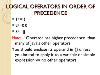 LLOOGGIICCAALL OOPPEERRAATTOORRSS IINN OORRDDEERR OOFF 
PPRREECCEEDDEENNCCEE 
1st = ! 
2nd=&& 
3rd= || 
Note: ! Operator has higher precedence than 
many of Java’s other operators. 
You should enclose its operand in () unless 
you intend to apply it to a variable or simple 
expression w/ no other operators. 
 