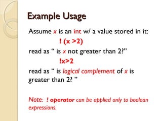 EExxaammppllee UUssaaggee 
Assume x is an int w/ a value stored in it: 
! (x >2) 
read as “ is x not greater than 2?” 
!x>2 
read as “ is logical complement of x is 
greater than 2? ” 
Note: ! operator can be applied only to boolean 
expressions. 
 