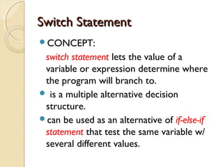 SSwwiittcchh SSttaatteemmeenntt 
CONCEPT: 
switch statement lets the value of a 
variable or expression determine where 
the program will branch to. 
 is a multiple alternative decision 
structure. 
can be used as an alternative of if-else-if 
statement that test the same variable w/ 
several different values. 
 