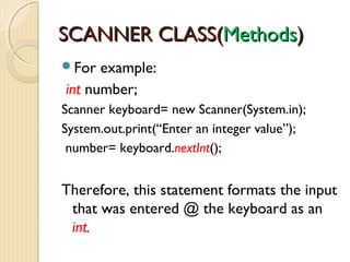 SSCCAANNNNEERR CCLLAASSSS((MMeetthhooddss)) 
For example: 
int number; 
Scanner keyboard= new Scanner(System.in); 
System.out.print(“Enter an integer value”); 
number= keyboard.nextInt(); 
Therefore, this statement formats the input 
that was entered @ the keyboard as an 
int. 
 