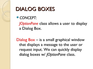 DDIIAALLOOGG BBOOXXEESS 
CONCEPT: 
JOptionPane class allows a user to display 
a Dialog Box. 
Dialog Box – is a small graphical window 
that displays a message to the user or 
request input. We can quickly display 
dialog boxes w/ JOptionPane class. 
 