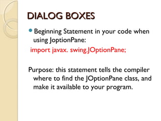 DDIIAALLOOGG BBOOXXEESS 
Beginning Statement in your code when 
using JoptionPane: 
import javax. swing.JOptionPane; 
Purpose: this statement tells the compiler 
where to find the JOptionPane class, and 
make it available to your program. 
 