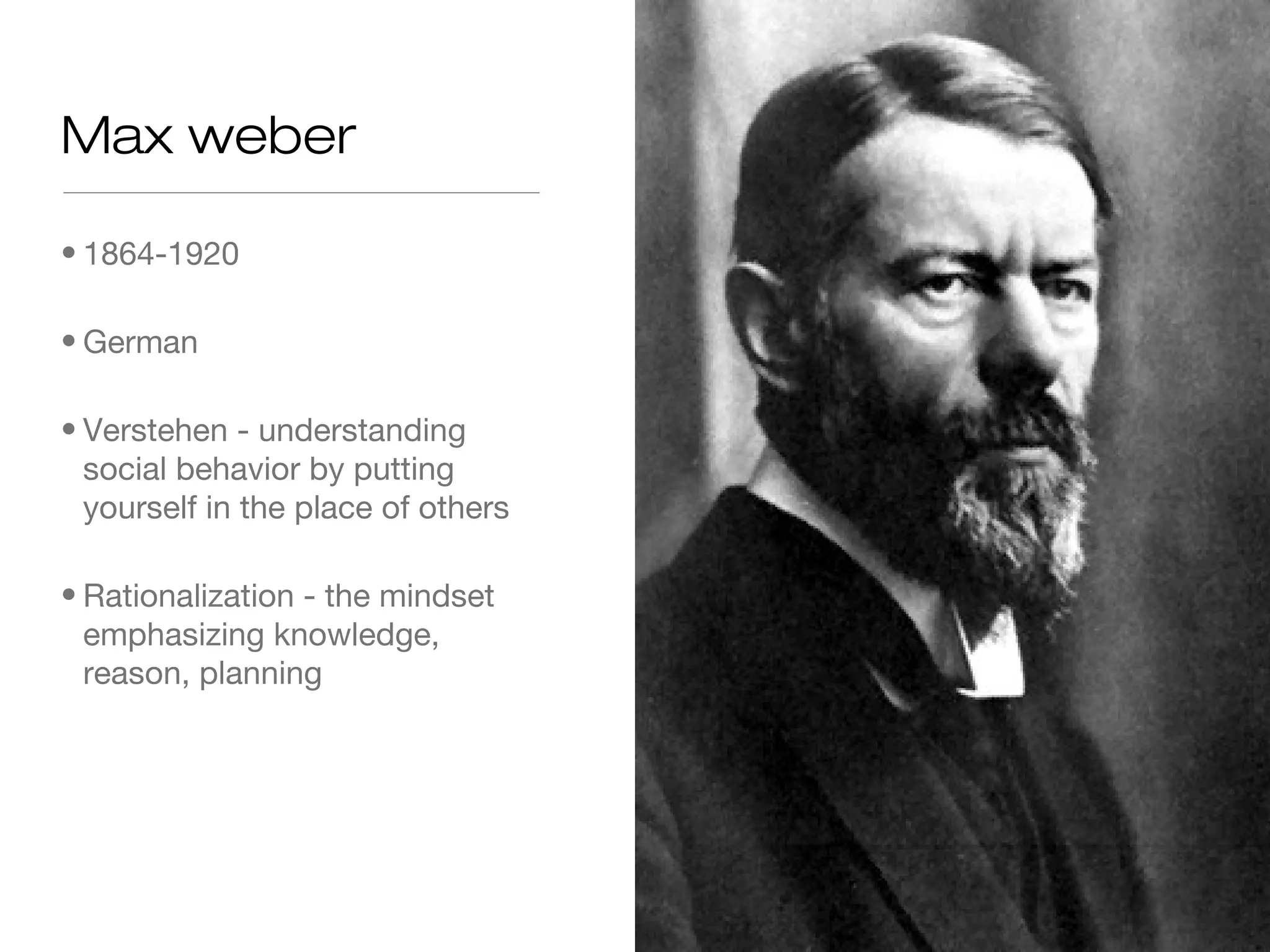 Max weber
• 1864-1920
• German
• Verstehen - understanding
social behavior by putting
yourself in the place of others
• Rationalization - the mindset
emphasizing knowledge,
reason, planning

 