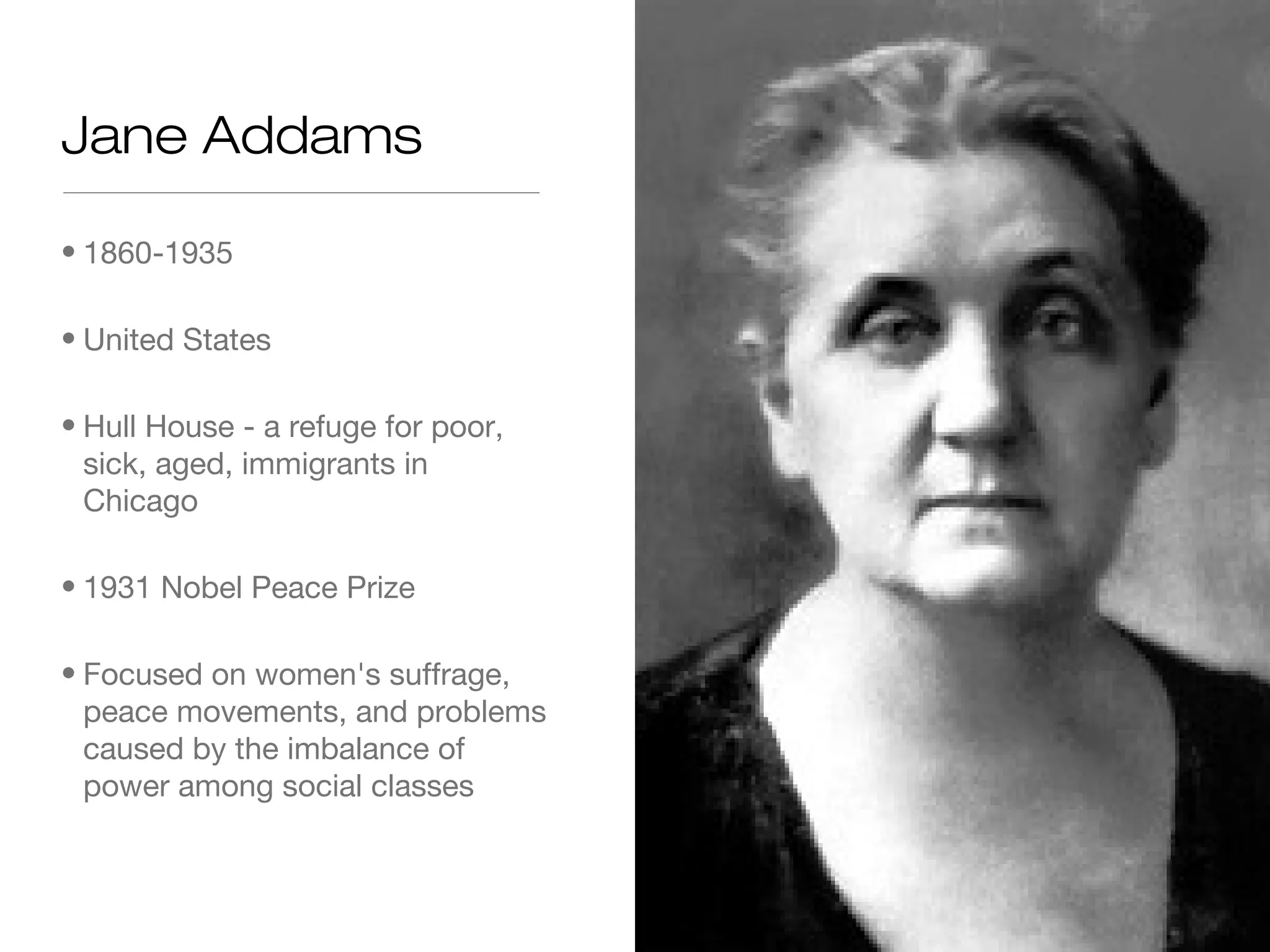 Jane Addams
• 1860-1935
• United States
• Hull House - a refuge for poor,
sick, aged, immigrants in
Chicago
• 1931 Nobel Peace Prize
• Focused on women's suffrage,
peace movements, and problems
caused by the imbalance of
power among social classes

 