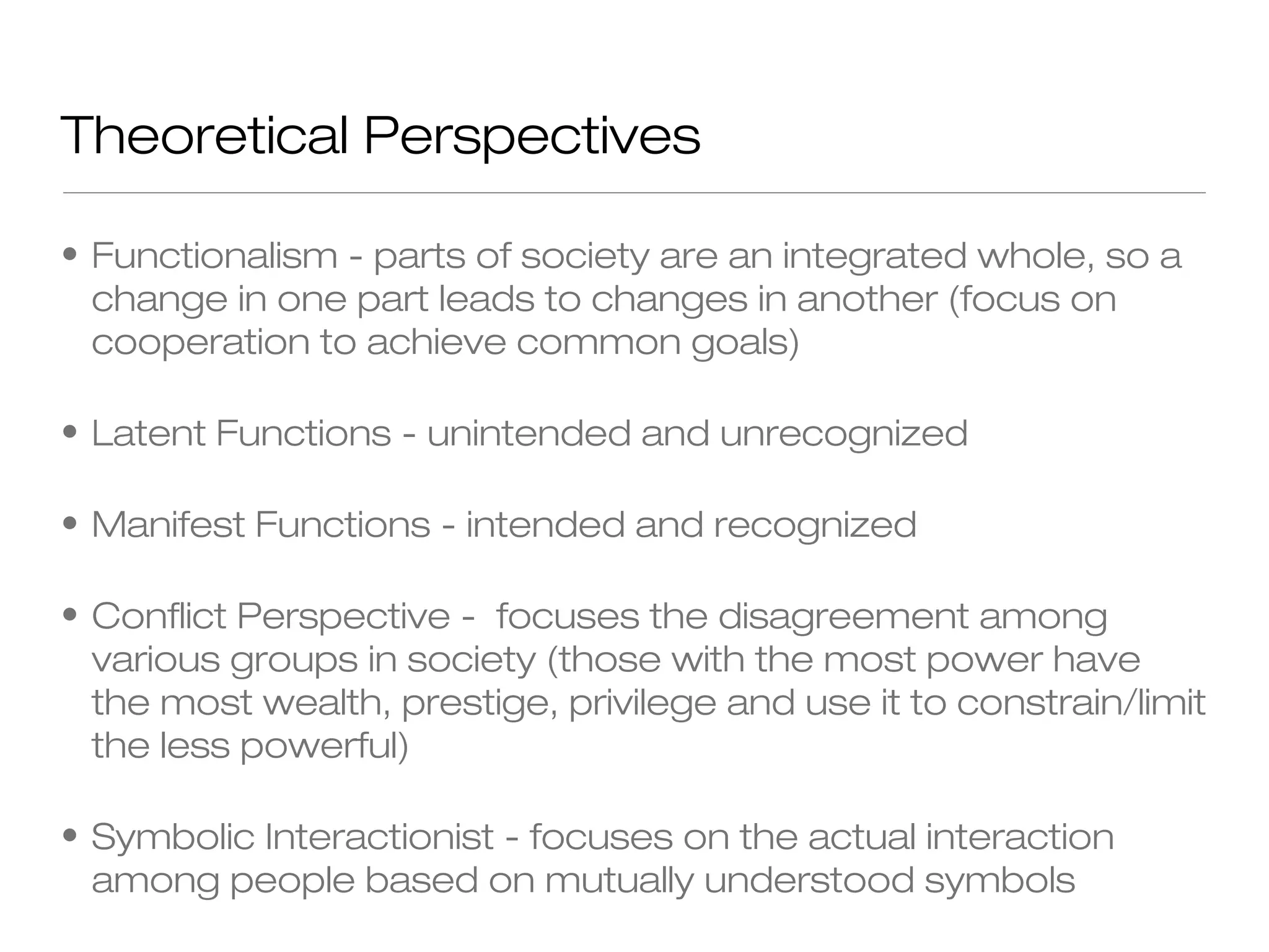Theoretical Perspectives
• Functionalism - parts of society are an integrated whole, so a
change in one part leads to changes in another (focus on
cooperation to achieve common goals)
• Latent Functions - unintended and unrecognized
• Manifest Functions - intended and recognized
• Conflict Perspective - focuses the disagreement among
various groups in society (those with the most power have
the most wealth, prestige, privilege and use it to constrain/limit
the less powerful)
• Symbolic Interactionist - focuses on the actual interaction
among people based on mutually understood symbols

 