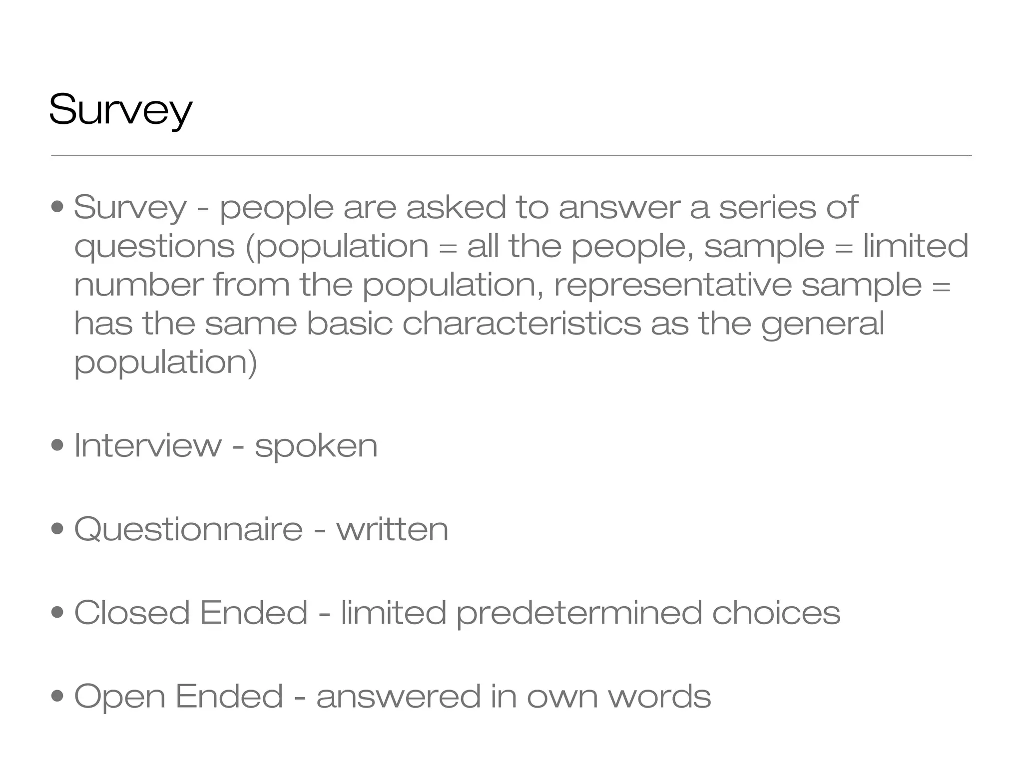Survey
• Survey - people are asked to answer a series of
questions (population = all the people, sample = limited
number from the population, representative sample =
has the same basic characteristics as the general
population)
• Interview - spoken
• Questionnaire - written
• Closed Ended - limited predetermined choices
• Open Ended - answered in own words

 
