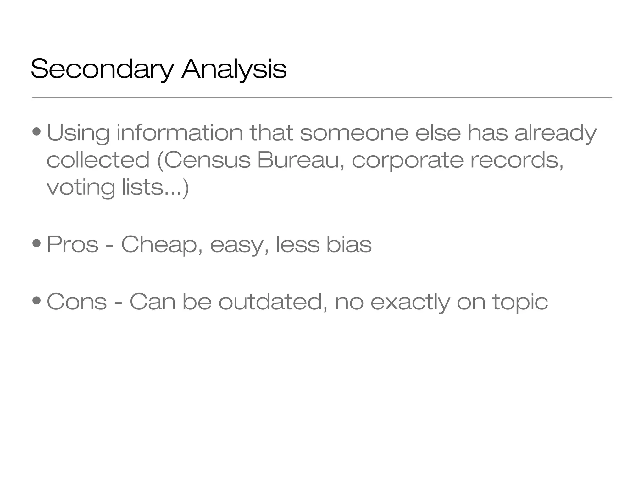 Secondary Analysis
• Using information that someone else has already
collected (Census Bureau, corporate records,
voting lists...)
• Pros - Cheap, easy, less bias
• Cons - Can be outdated, no exactly on topic

 