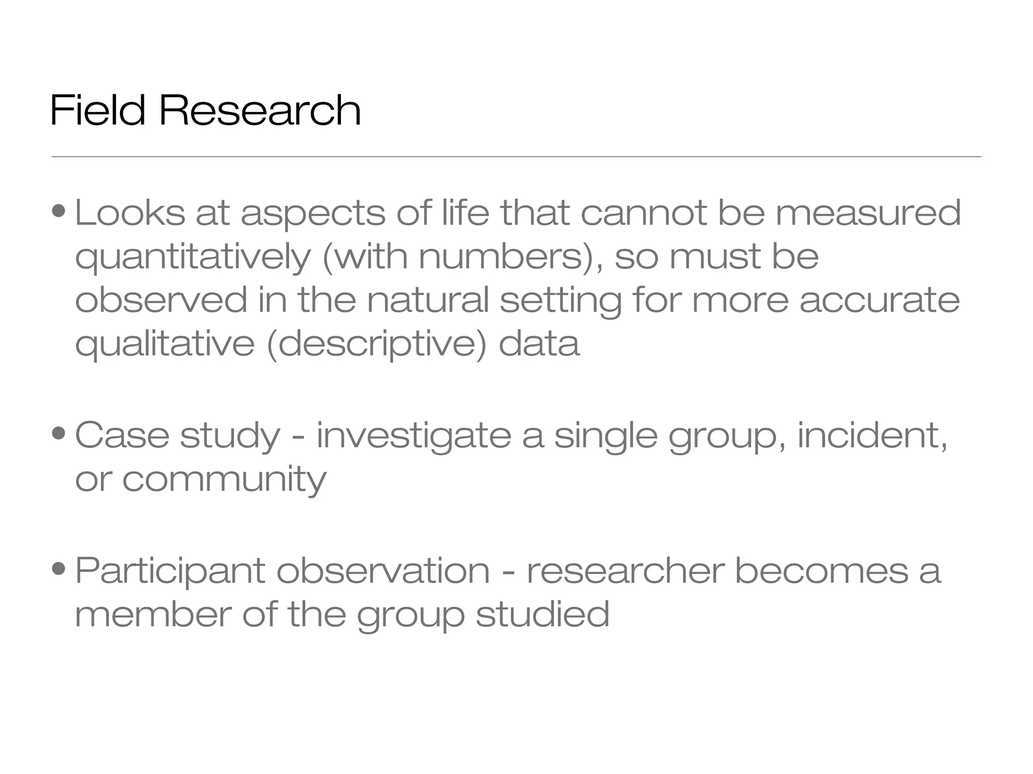 Field Research
• Looks at aspects of life that cannot be measured
quantitatively (with numbers), so must be
observed in the natural setting for more accurate
qualitative (descriptive) data
• Case study - investigate a single group, incident,
or community
• Participant observation - researcher becomes a
member of the group studied

 