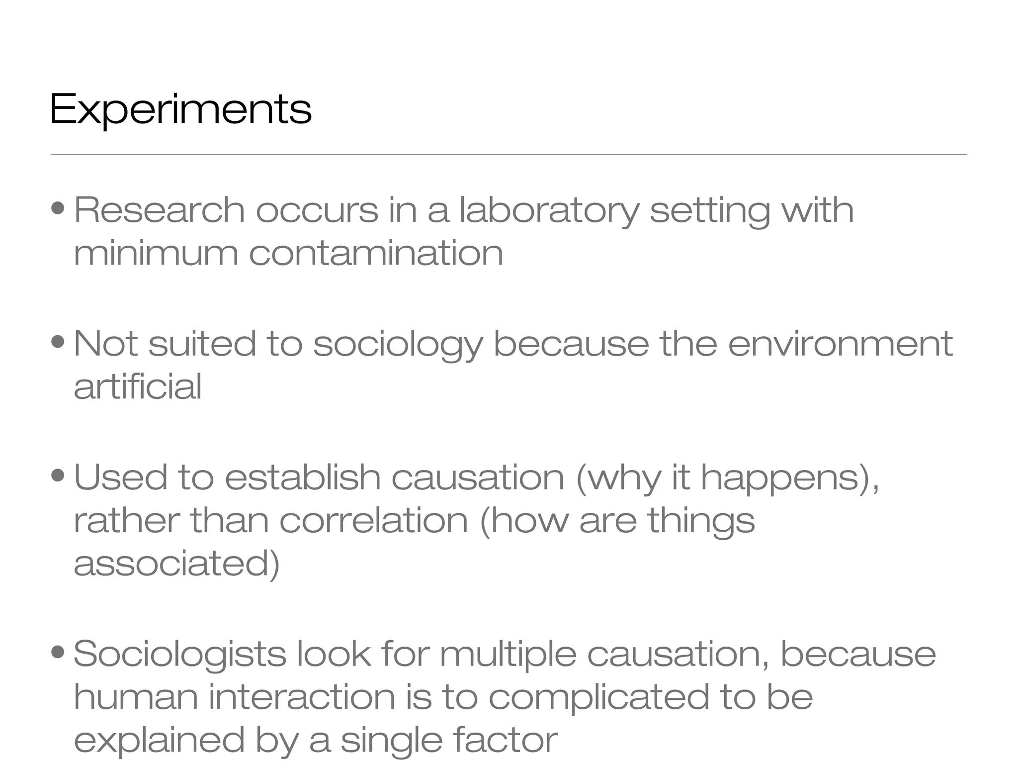 Experiments
• Research occurs in a laboratory setting with
minimum contamination
• Not suited to sociology because the environment
artificial
• Used to establish causation (why it happens),
rather than correlation (how are things
associated)
• Sociologists look for multiple causation, because
human interaction is to complicated to be
explained by a single factor

 