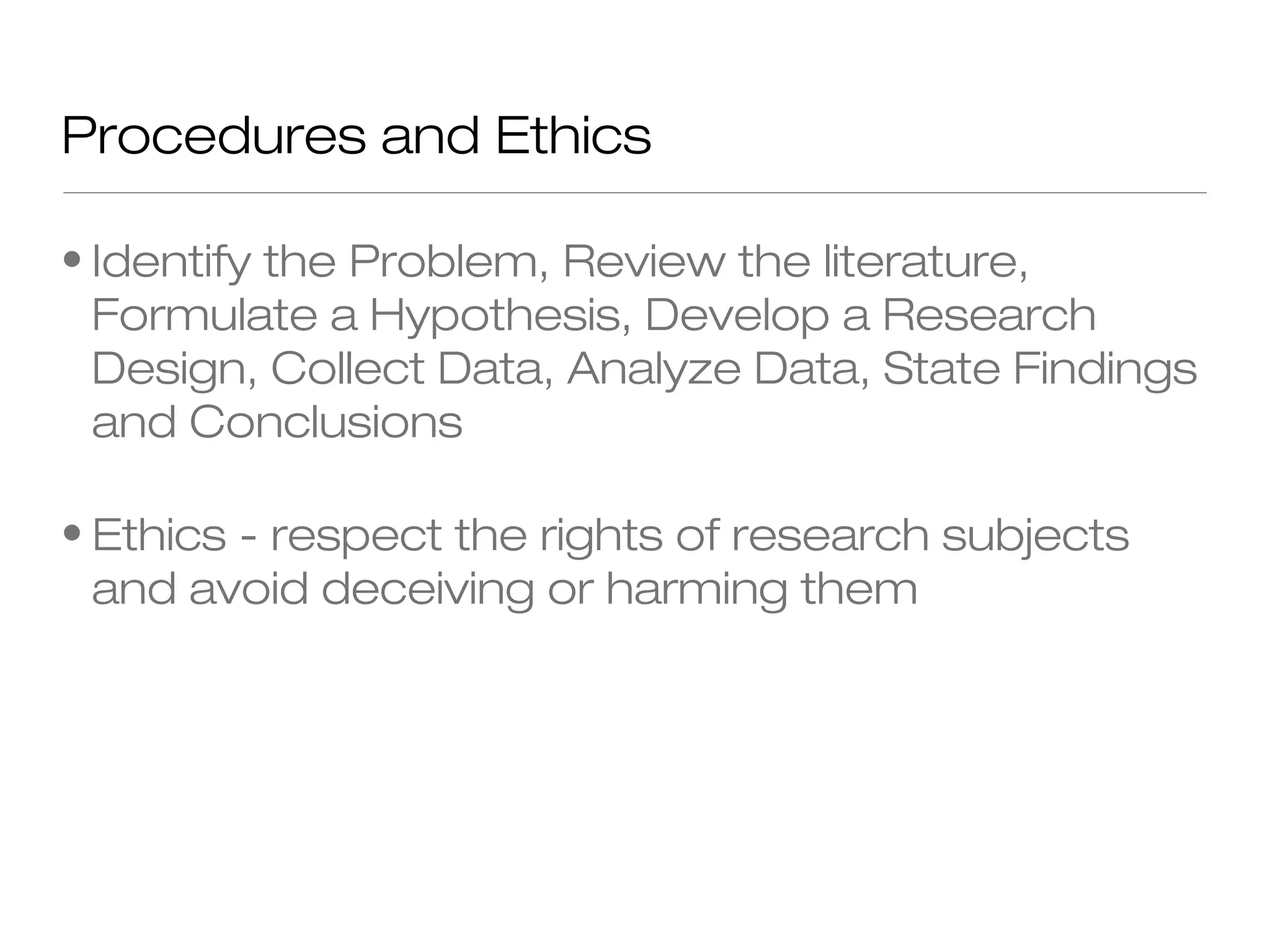 Procedures and Ethics
• Identify the Problem, Review the literature,
Formulate a Hypothesis, Develop a Research
Design, Collect Data, Analyze Data, State Findings
and Conclusions
• Ethics - respect the rights of research subjects
and avoid deceiving or harming them

 