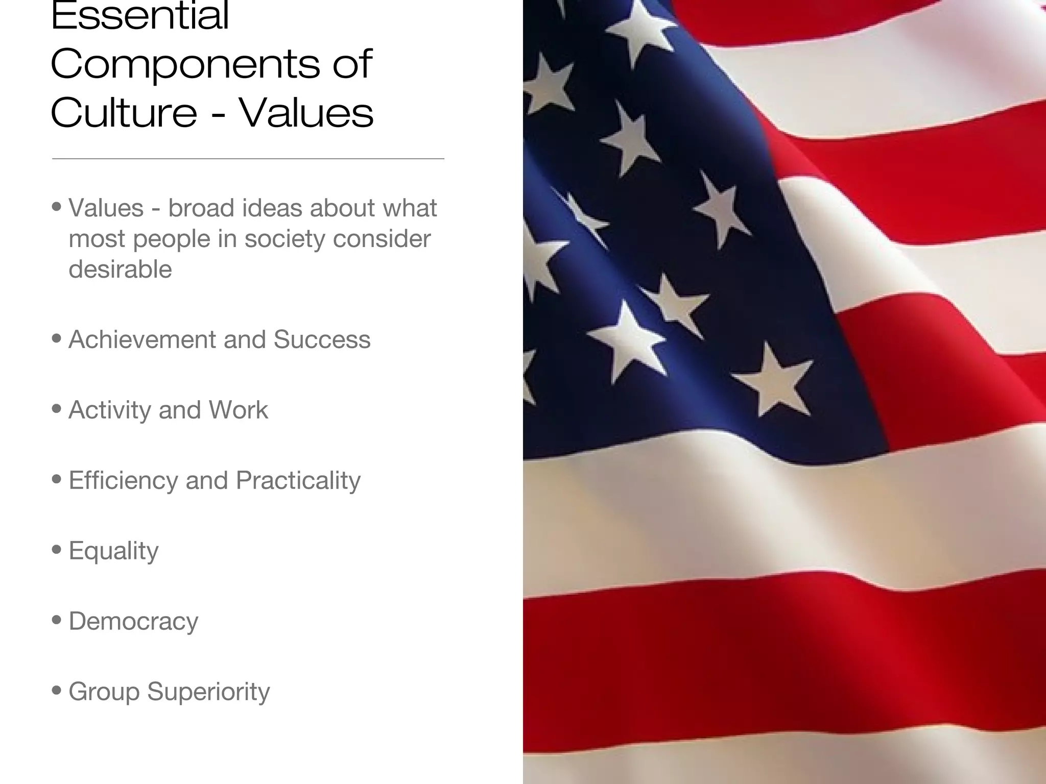 Essential
Components of
Culture - Values
• Values - broad ideas about what
most people in society consider
desirable
• Achievement and Success
• Activity and Work
• Efficiency and Practicality
• Equality
• Democracy
• Group Superiority

 