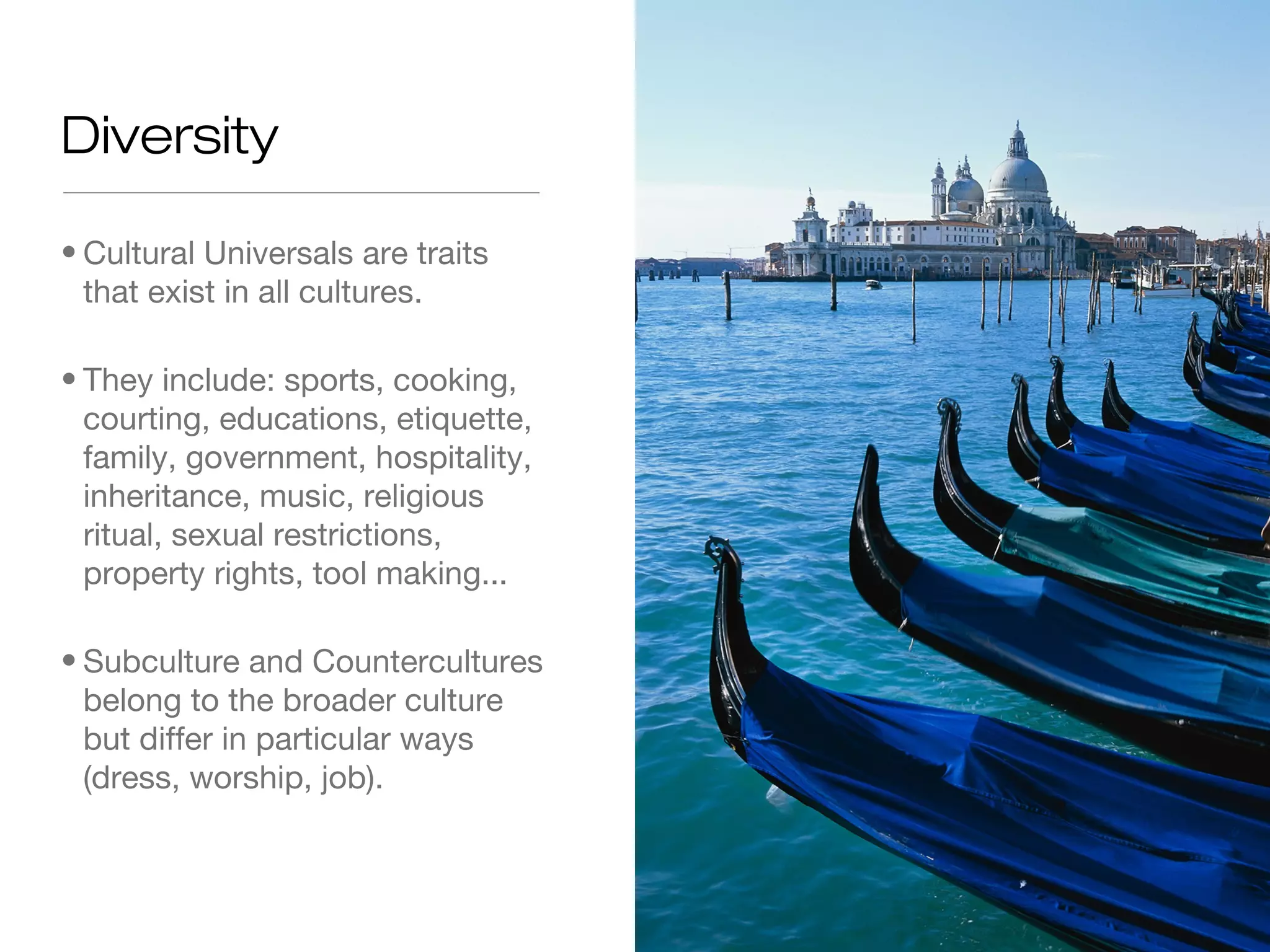 Diversity
• Cultural Universals are traits
that exist in all cultures.
• They include: sports, cooking,
courting, educations, etiquette,
family, government, hospitality,
inheritance, music, religious
ritual, sexual restrictions,
property rights, tool making...
• Subculture and Countercultures
belong to the broader culture
but differ in particular ways
(dress, worship, job).

 