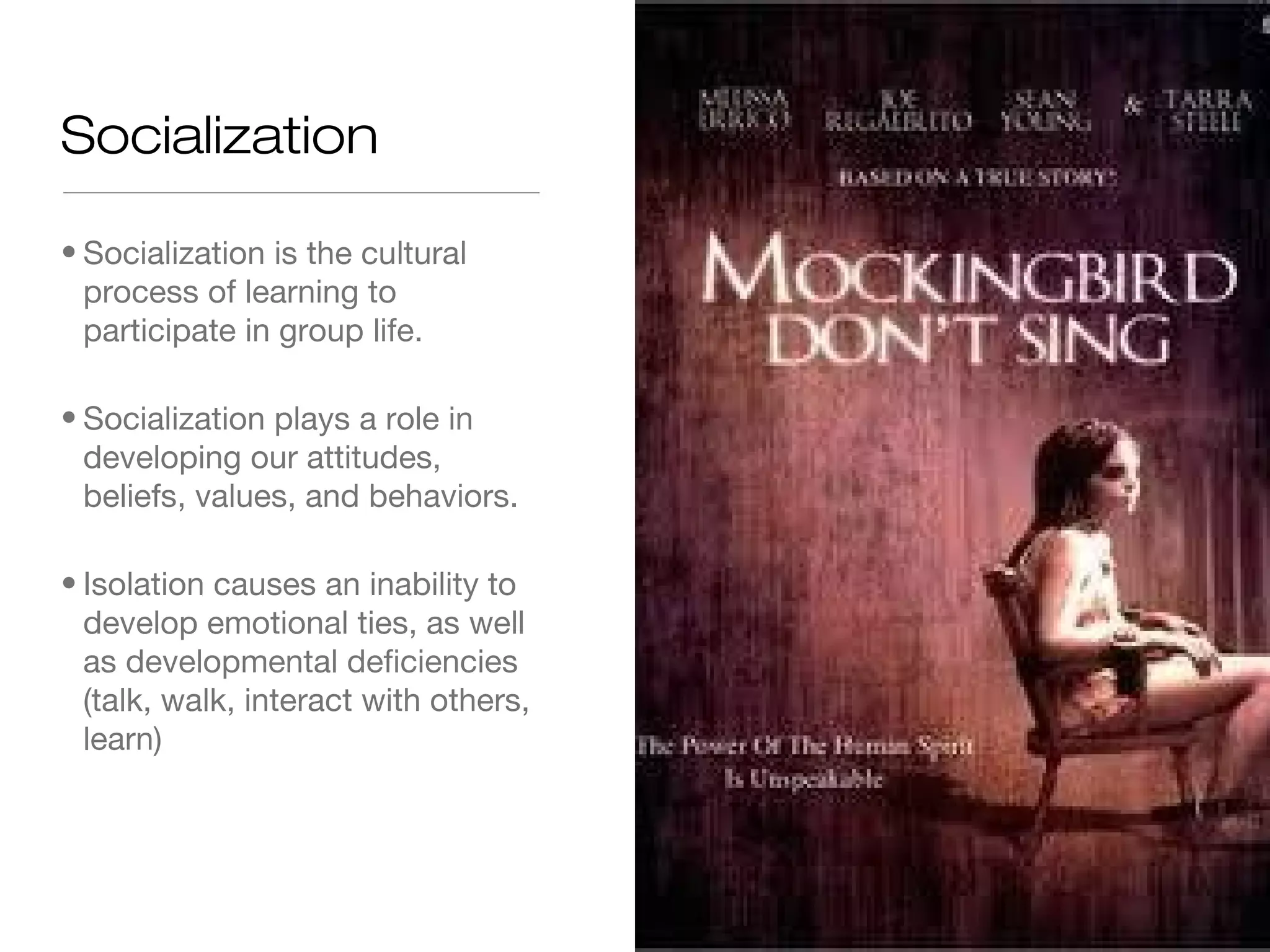 Socialization
• Socialization is the cultural
process of learning to
participate in group life.
• Socialization plays a role in
developing our attitudes,
beliefs, values, and behaviors.
• Isolation causes an inability to
develop emotional ties, as well
as developmental deficiencies
(talk, walk, interact with others,
learn)

 
