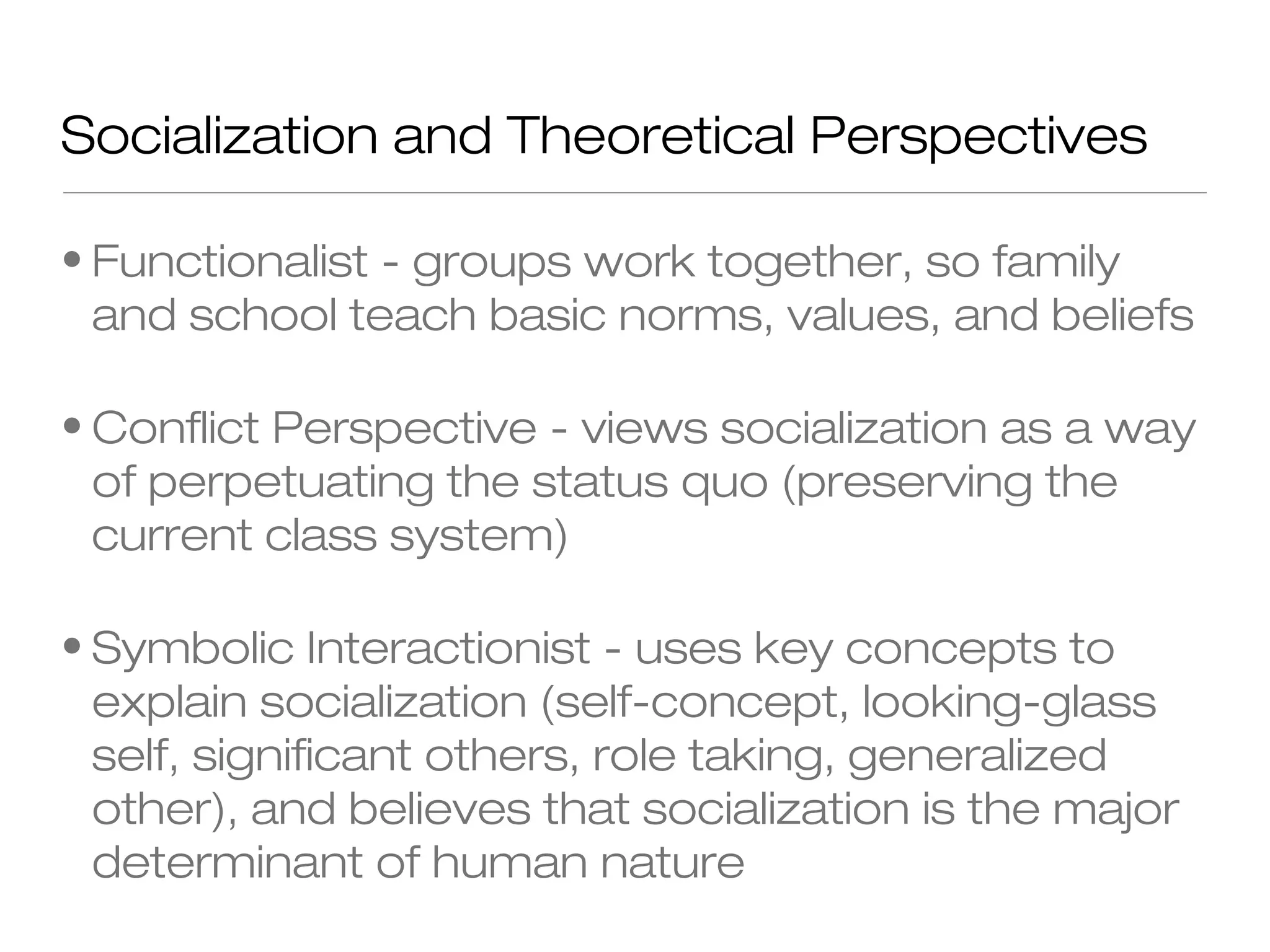 Socialization and Theoretical Perspectives
• Functionalist - groups work together, so family
and school teach basic norms, values, and beliefs
• Conflict Perspective - views socialization as a way
of perpetuating the status quo (preserving the
current class system)
• Symbolic Interactionist - uses key concepts to
explain socialization (self-concept, looking-glass
self, significant others, role taking, generalized
other), and believes that socialization is the major
determinant of human nature

 