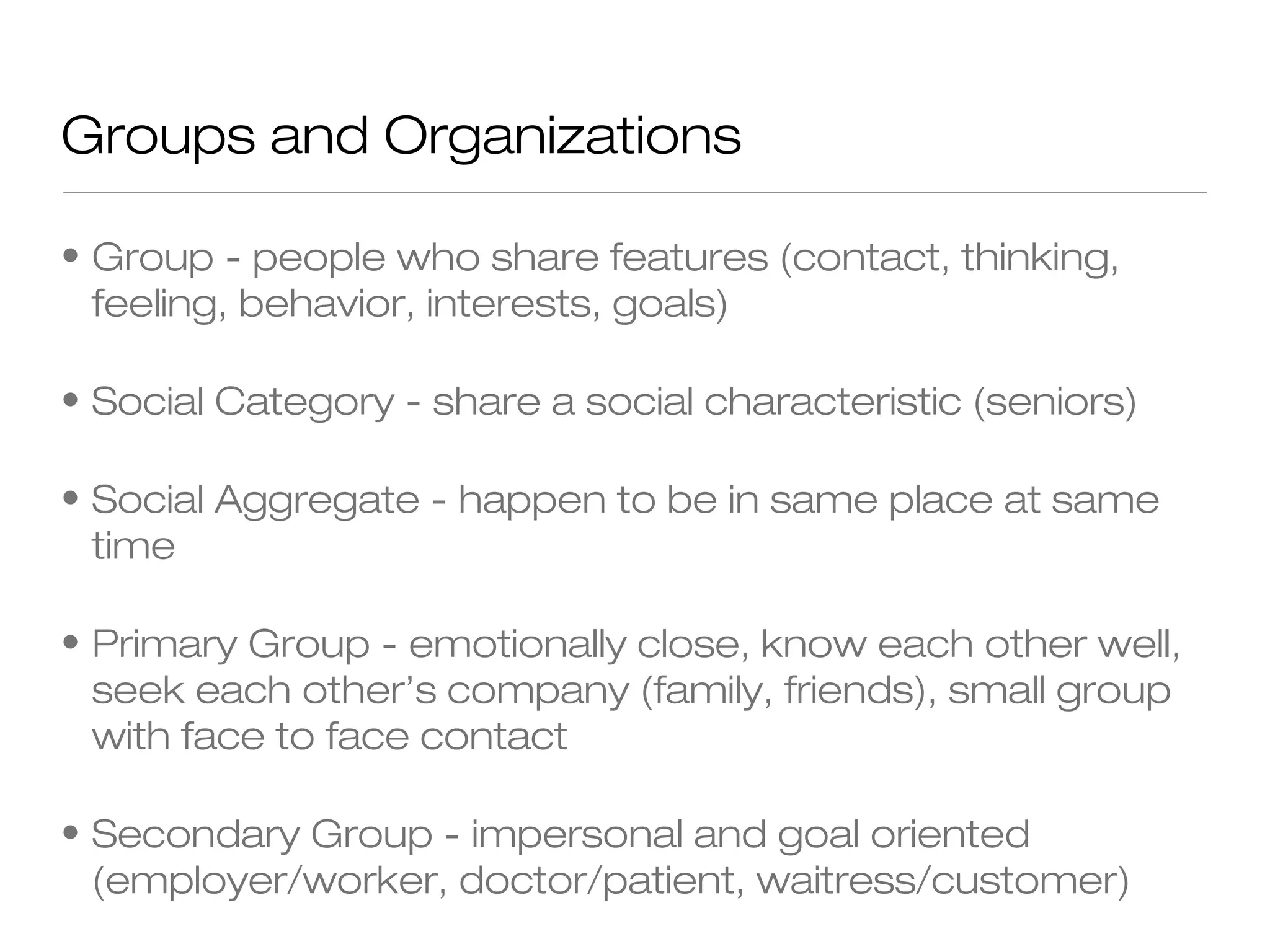 Groups and Organizations
• Group - people who share features (contact, thinking,
feeling, behavior, interests, goals)
• Social Category - share a social characteristic (seniors)
• Social Aggregate - happen to be in same place at same
time
• Primary Group - emotionally close, know each other well,
seek each other’s company (family, friends), small group
with face to face contact
• Secondary Group - impersonal and goal oriented
(employer/worker, doctor/patient, waitress/customer)

 