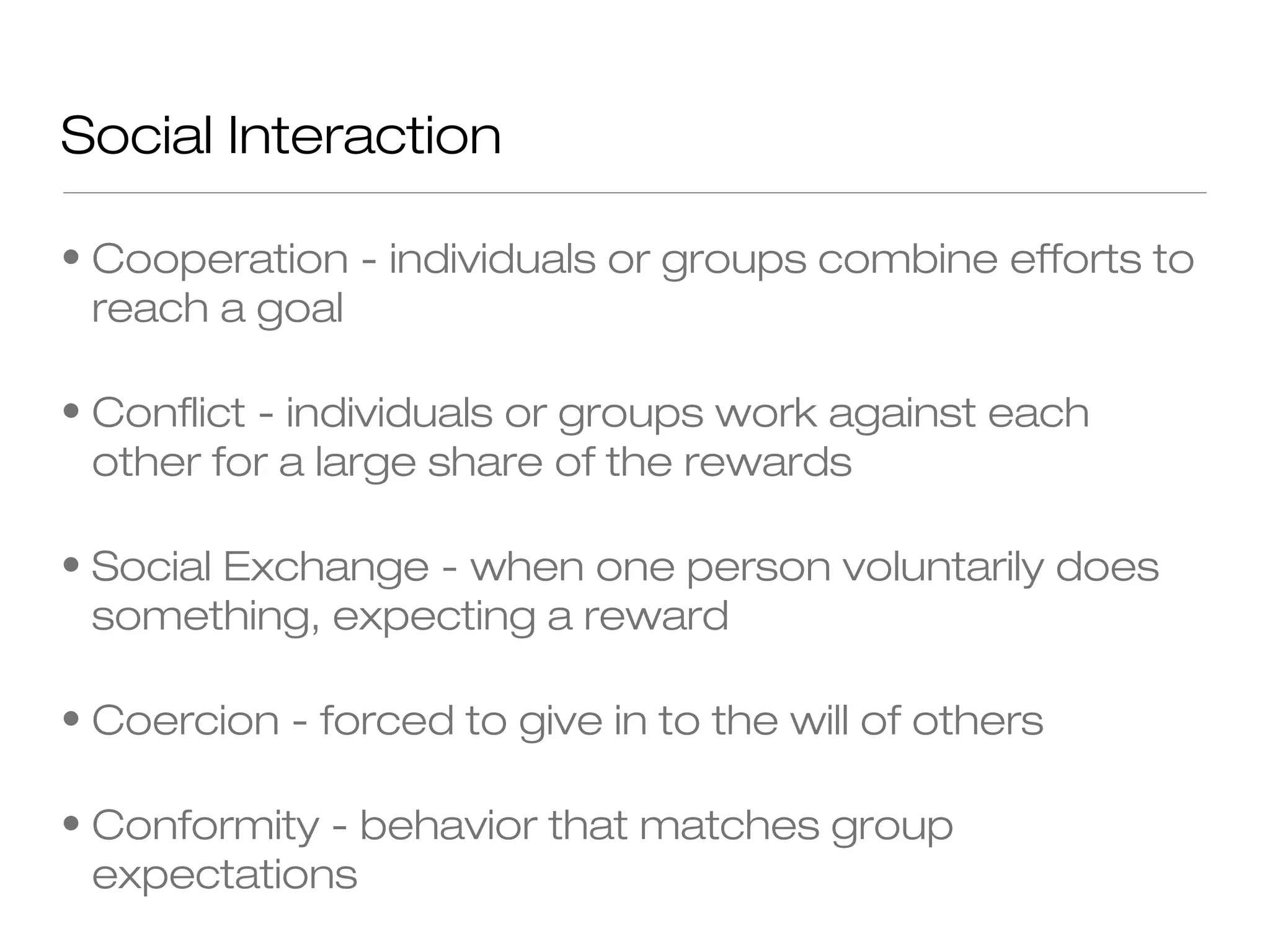 Social Interaction
• Cooperation - individuals or groups combine efforts to
reach a goal
• Conflict - individuals or groups work against each
other for a large share of the rewards
• Social Exchange - when one person voluntarily does
something, expecting a reward
• Coercion - forced to give in to the will of others
• Conformity - behavior that matches group
expectations

 