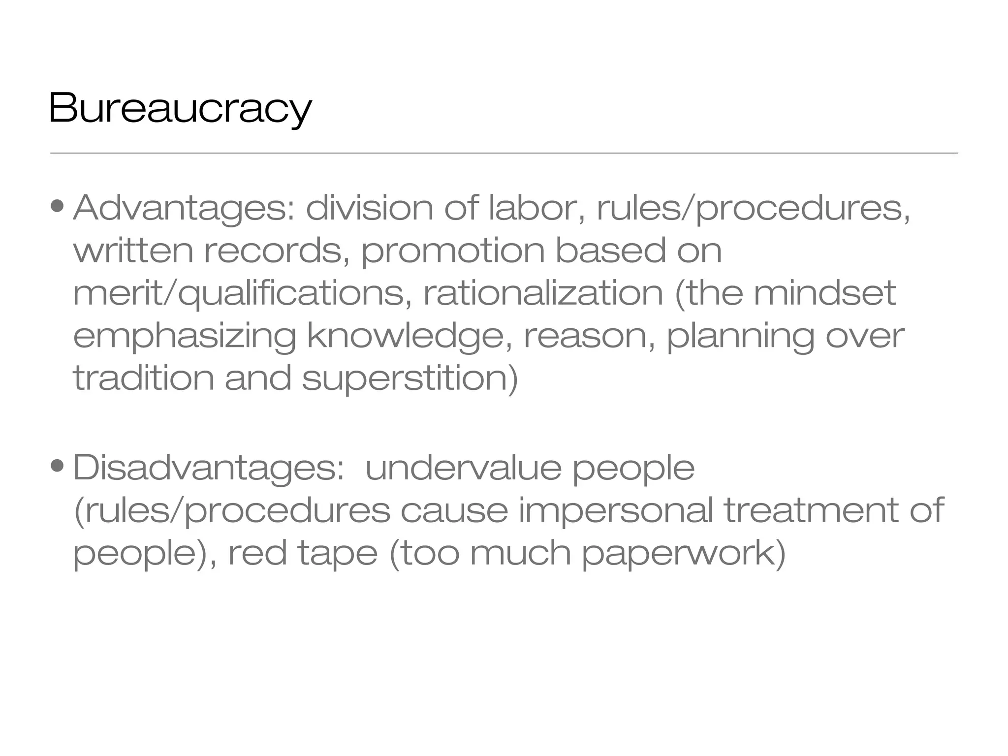 Bureaucracy
• Advantages: division of labor, rules/procedures,
written records, promotion based on
merit/qualifications, rationalization (the mindset
emphasizing knowledge, reason, planning over
tradition and superstition)
• Disadvantages: undervalue people
(rules/procedures cause impersonal treatment of
people), red tape (too much paperwork)

 