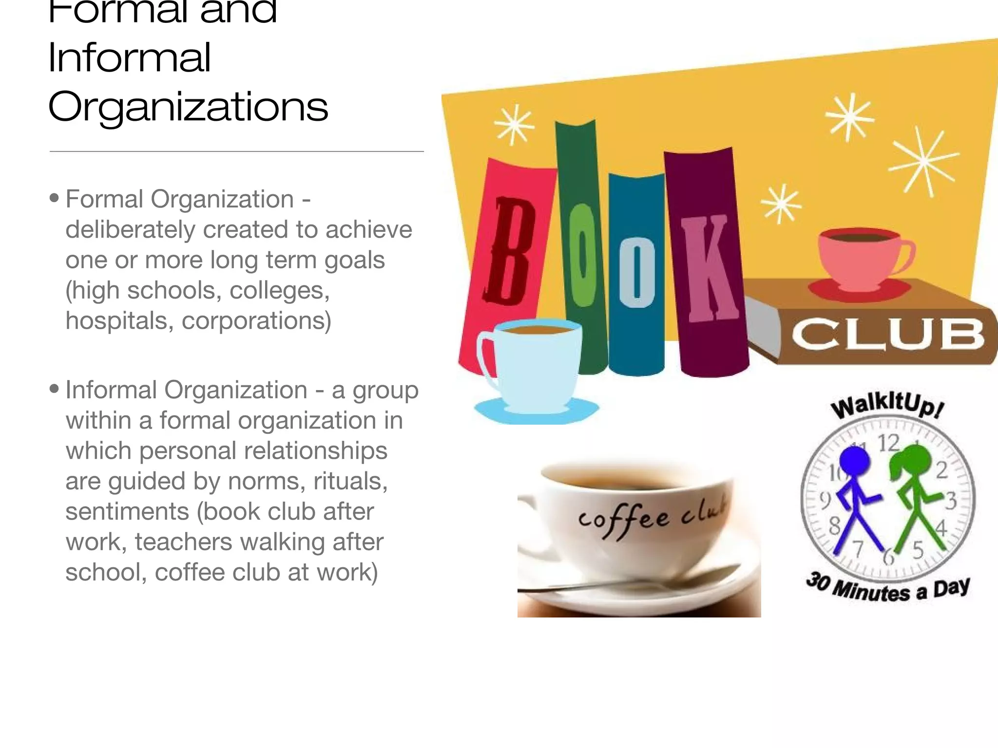 Formal and
Informal
Organizations
• Formal Organization deliberately created to achieve
one or more long term goals
(high schools, colleges,
hospitals, corporations)
• Informal Organization - a group
within a formal organization in
which personal relationships
are guided by norms, rituals,
sentiments (book club after
work, teachers walking after
school, coffee club at work)

 