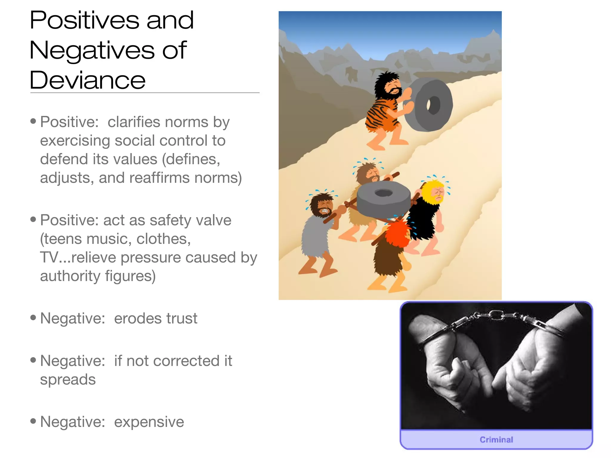 Positives and
Negatives of
Deviance
• Positive: clarifies norms by
exercising social control to
defend its values (defines,
adjusts, and reaffirms norms)
• Positive: act as safety valve
(teens music, clothes,
TV...relieve pressure caused by
authority figures)
• Negative: erodes trust
• Negative: if not corrected it
spreads
• Negative: expensive

 