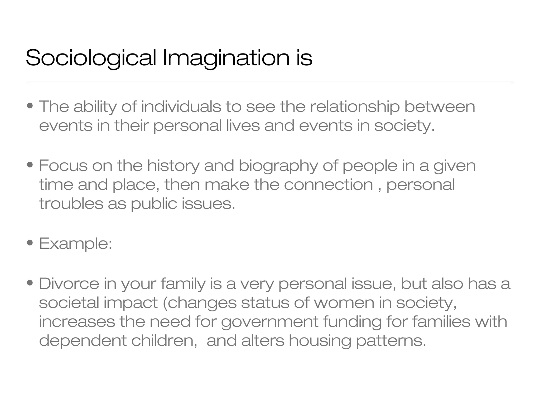 Sociological Imagination is
• The ability of individuals to see the relationship between
events in their personal lives and events in society.
• Focus on the history and biography of people in a given
time and place, then make the connection , personal
troubles as public issues.
• Example:
• Divorce in your family is a very personal issue, but also has a
societal impact (changes status of women in society,
increases the need for government funding for families with
dependent children, and alters housing patterns.

 
