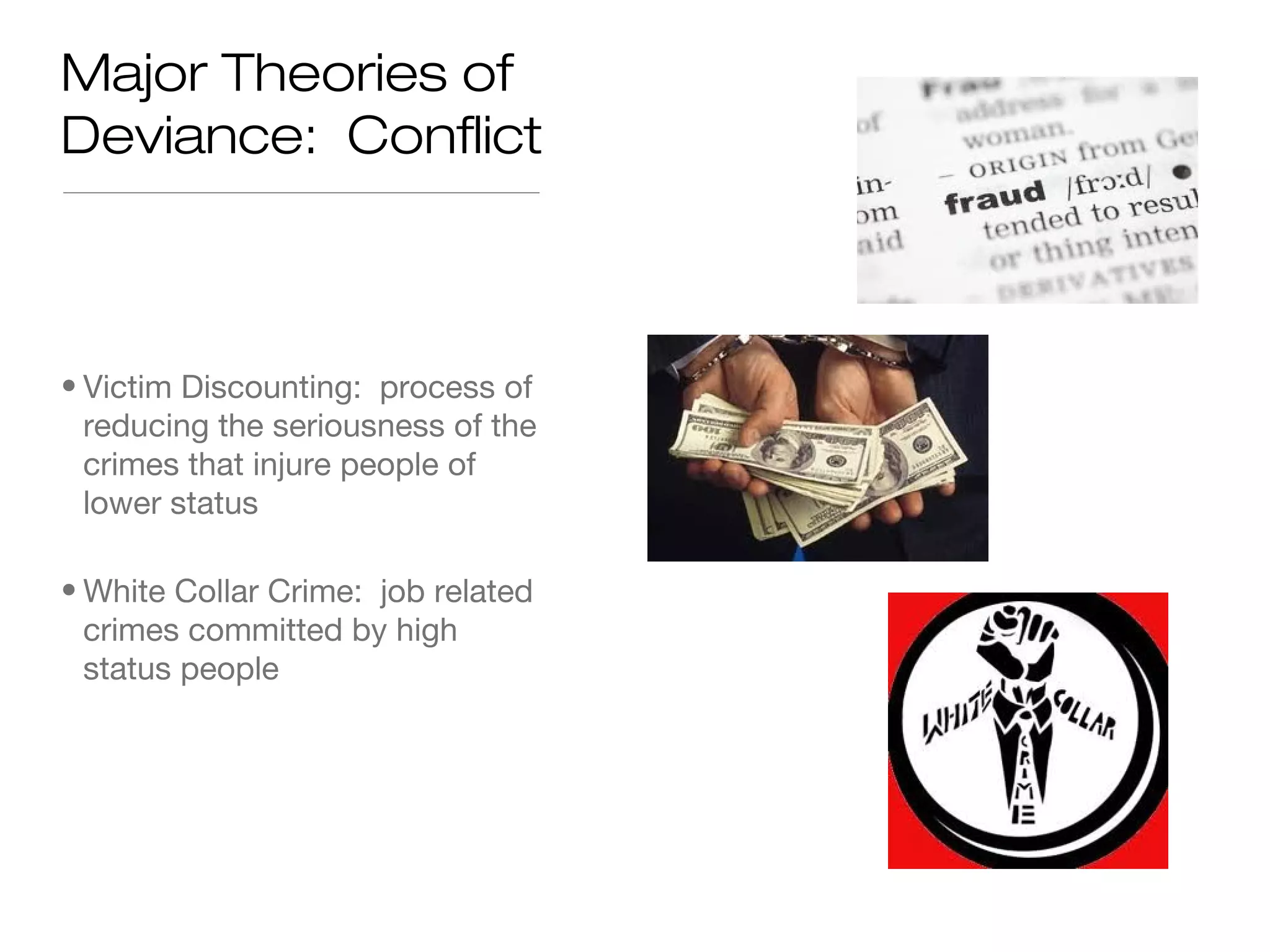 Major Theories of
Deviance: Conflict

• Victim Discounting: process of
reducing the seriousness of the
crimes that injure people of
lower status
• White Collar Crime: job related
crimes committed by high
status people

 