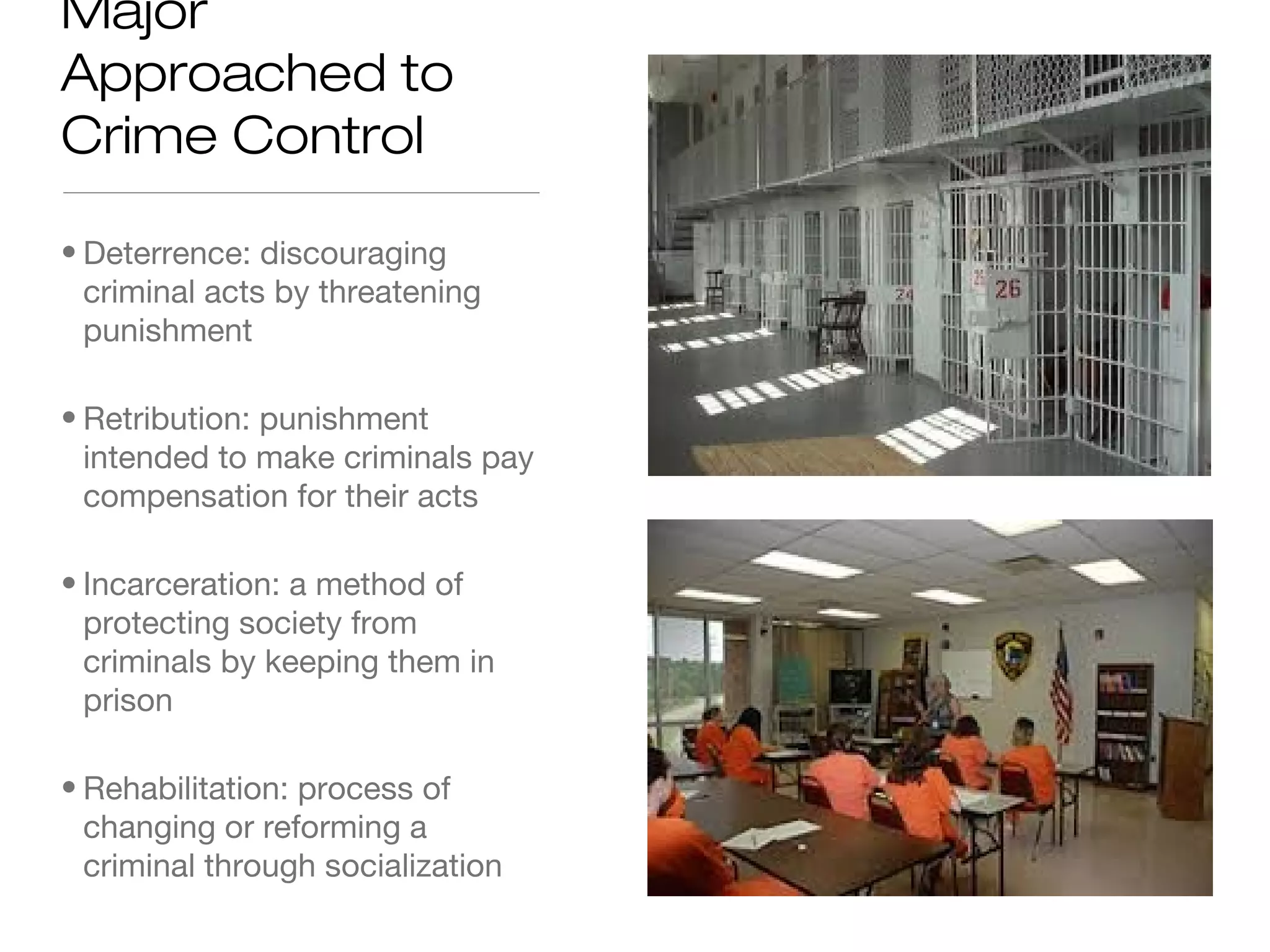 Major
Approached to
Crime Control
• Deterrence: discouraging
criminal acts by threatening
punishment
• Retribution: punishment
intended to make criminals pay
compensation for their acts
• Incarceration: a method of
protecting society from
criminals by keeping them in
prison
• Rehabilitation: process of
changing or reforming a
criminal through socialization

 
