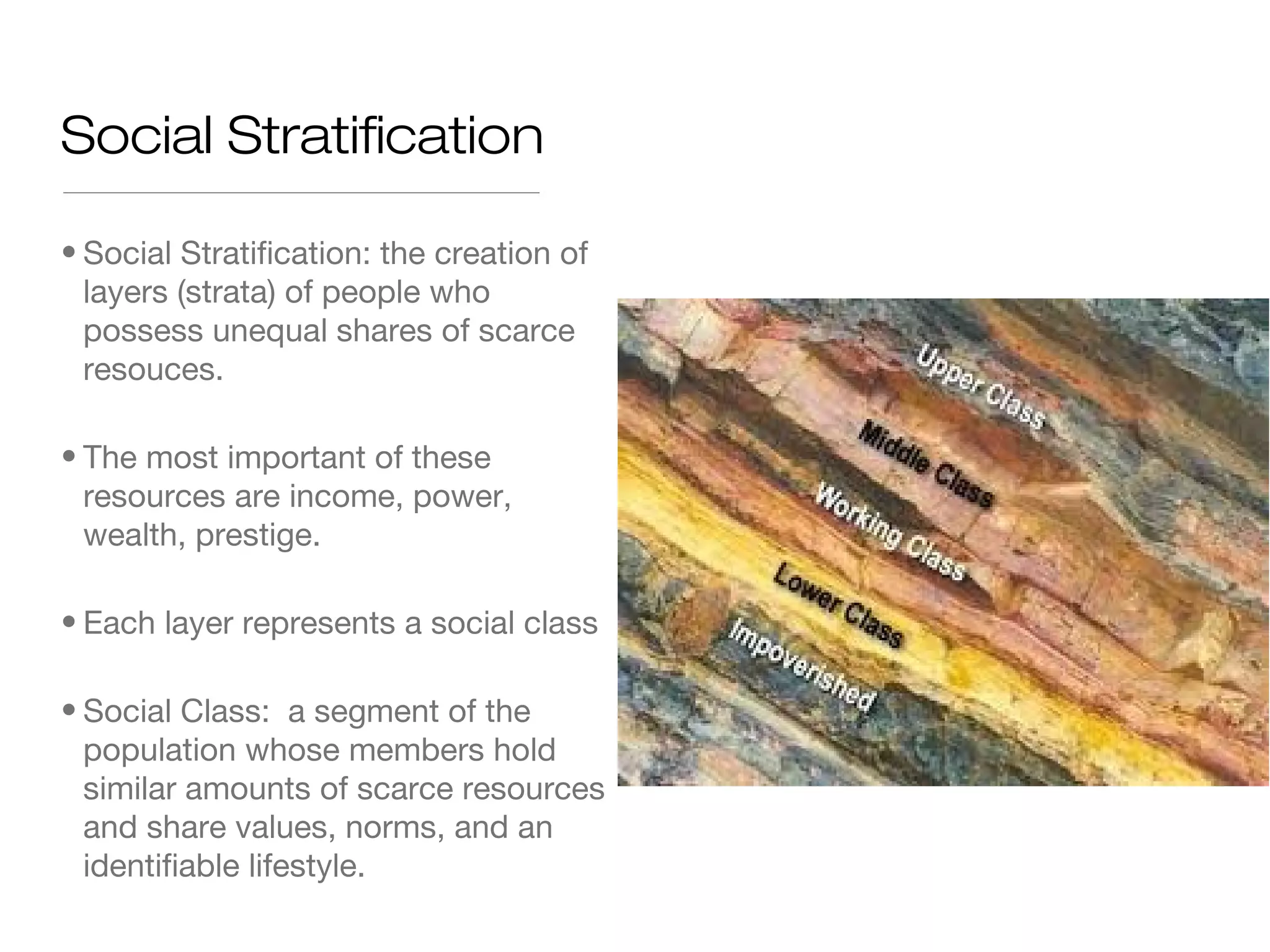 Social Stratification
• Social Stratification: the creation of
layers (strata) of people who
possess unequal shares of scarce
resouces.
• The most important of these
resources are income, power,
wealth, prestige.
• Each layer represents a social class
• Social Class: a segment of the
population whose members hold
similar amounts of scarce resources
and share values, norms, and an
identifiable lifestyle.

 