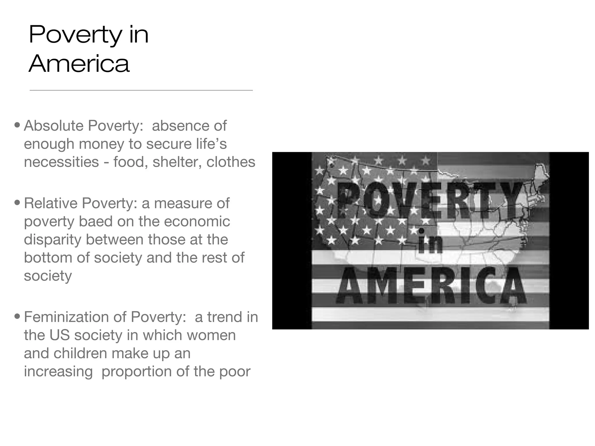 Poverty in
America
• Absolute Poverty: absence of
enough money to secure life’s
necessities - food, shelter, clothes
• Relative Poverty: a measure of
poverty baed on the economic
disparity between those at the
bottom of society and the rest of
society
• Feminization of Poverty: a trend in
the US society in which women
and children make up an
increasing proportion of the poor

 