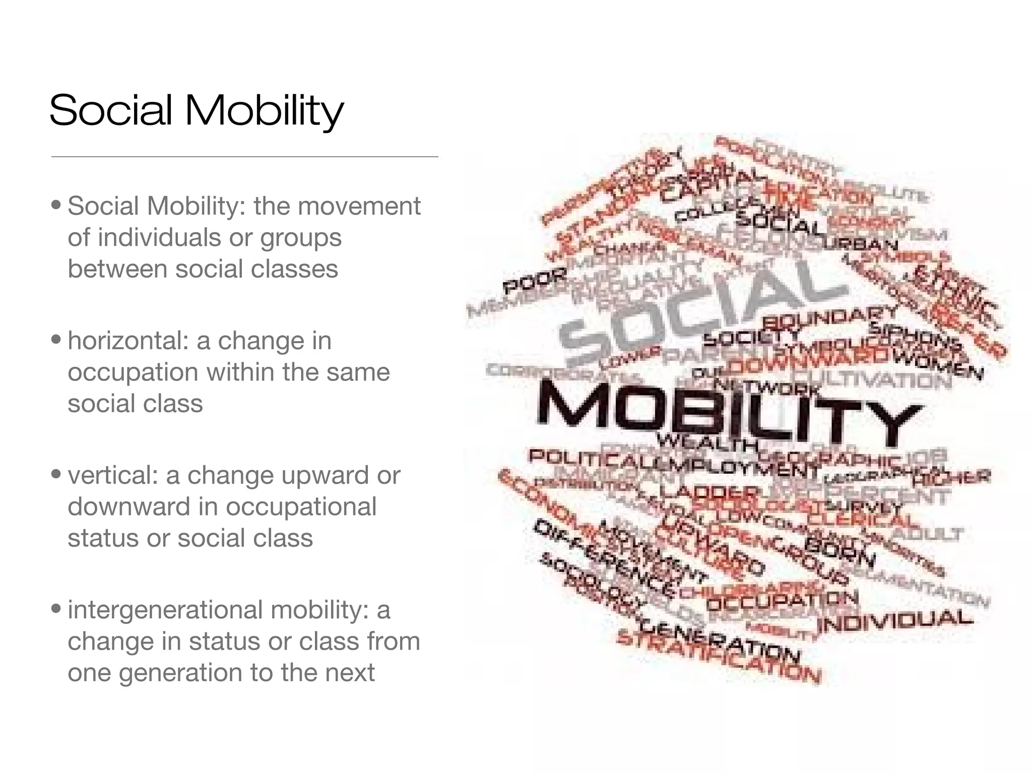Social Mobility
• Social Mobility: the movement
of individuals or groups
between social classes
• horizontal: a change in
occupation within the same
social class
• vertical: a change upward or
downward in occupational
status or social class
• intergenerational mobility: a
change in status or class from
one generation to the next

 