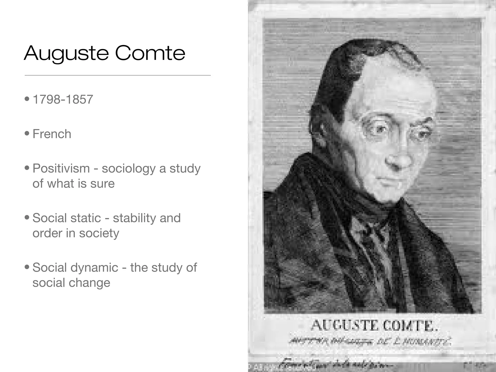 Auguste Comte
• 1798-1857
• French
• Positivism - sociology a study
of what is sure
• Social static - stability and
order in society
• Social dynamic - the study of
social change

 