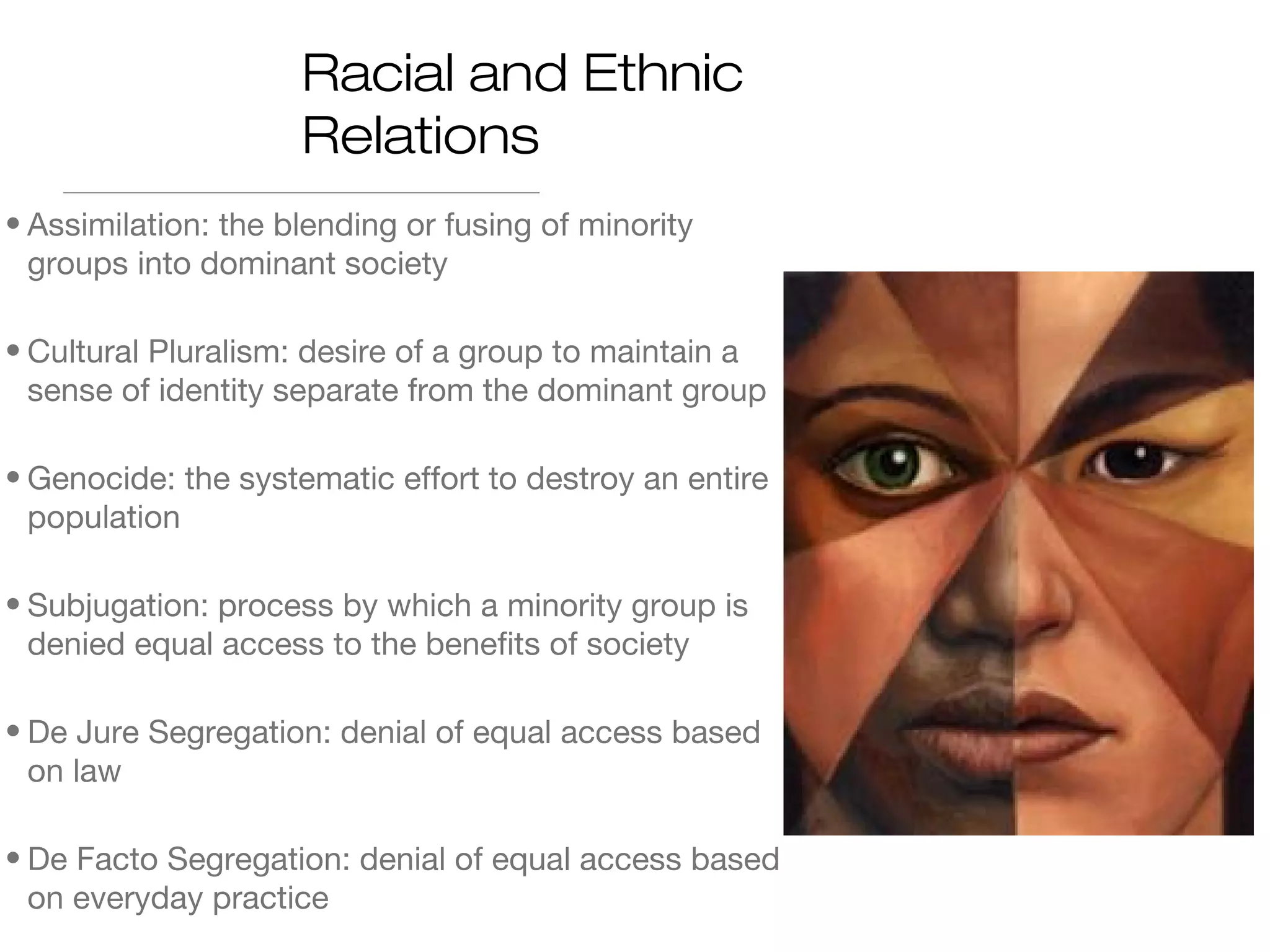 Racial and Ethnic
Relations
• Assimilation: the blending or fusing of minority
groups into dominant society
• Cultural Pluralism: desire of a group to maintain a
sense of identity separate from the dominant group
• Genocide: the systematic effort to destroy an entire
population
• Subjugation: process by which a minority group is
denied equal access to the benefits of society
• De Jure Segregation: denial of equal access based
on law
• De Facto Segregation: denial of equal access based
on everyday practice

 