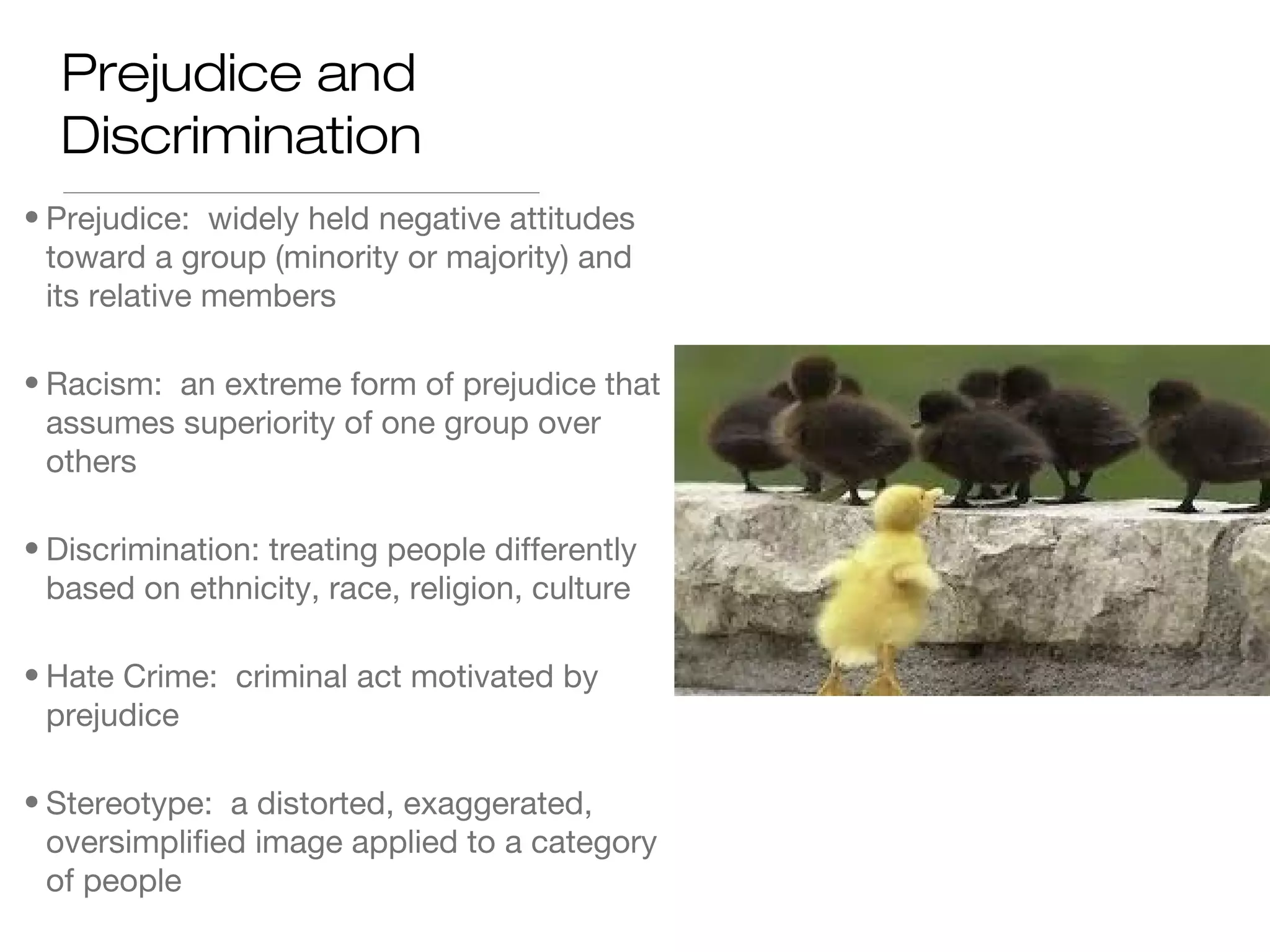 Prejudice and
Discrimination
• Prejudice: widely held negative attitudes
toward a group (minority or majority) and
its relative members
• Racism: an extreme form of prejudice that
assumes superiority of one group over
others
• Discrimination: treating people differently
based on ethnicity, race, religion, culture
• Hate Crime: criminal act motivated by
prejudice
• Stereotype: a distorted, exaggerated,
oversimplified image applied to a category
of people

 