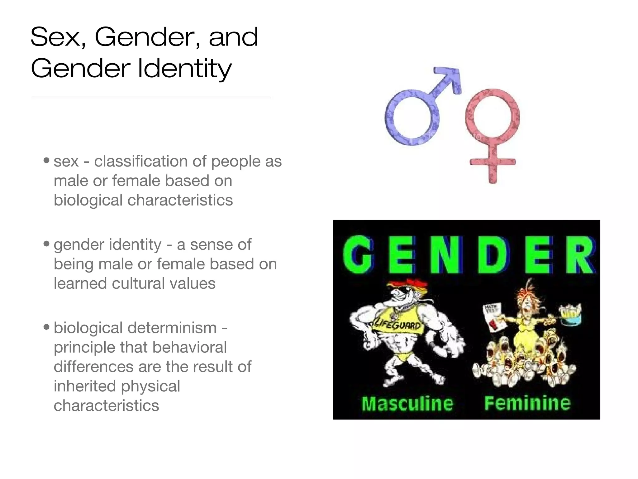 Sex, Gender, and
Gender Identity

• sex - classification of people as
male or female based on
biological characteristics
• gender identity - a sense of
being male or female based on
learned cultural values
• biological determinism principle that behavioral
differences are the result of
inherited physical
characteristics

 