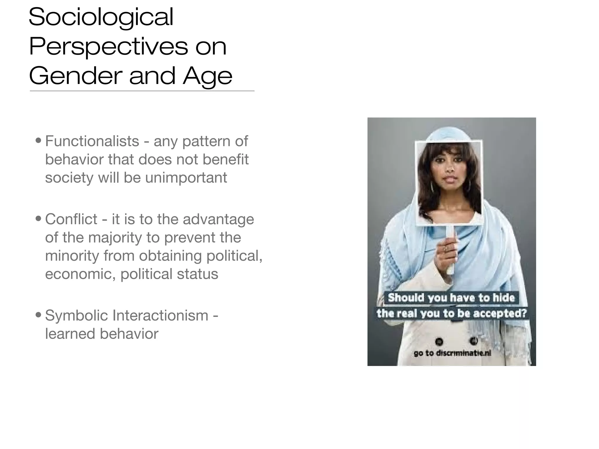 Sociological
Perspectives on
Gender and Age
• Functionalists - any pattern of
behavior that does not benefit
society will be unimportant
• Conflict - it is to the advantage
of the majority to prevent the
minority from obtaining political,
economic, political status
• Symbolic Interactionism learned behavior

 