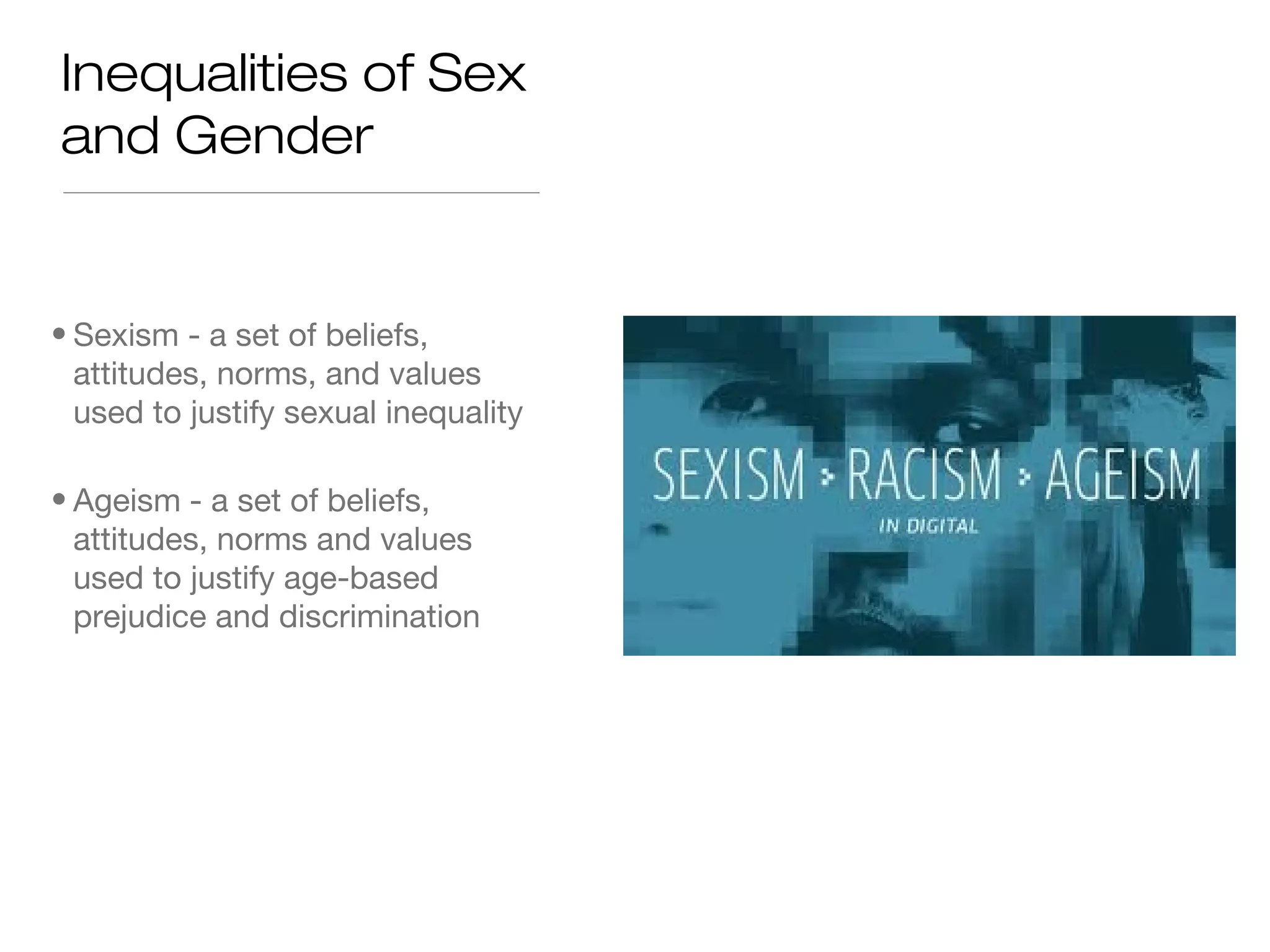 Inequalities of Sex
and Gender

• Sexism - a set of beliefs,
attitudes, norms, and values
used to justify sexual inequality
• Ageism - a set of beliefs,
attitudes, norms and values
used to justify age-based
prejudice and discrimination

 