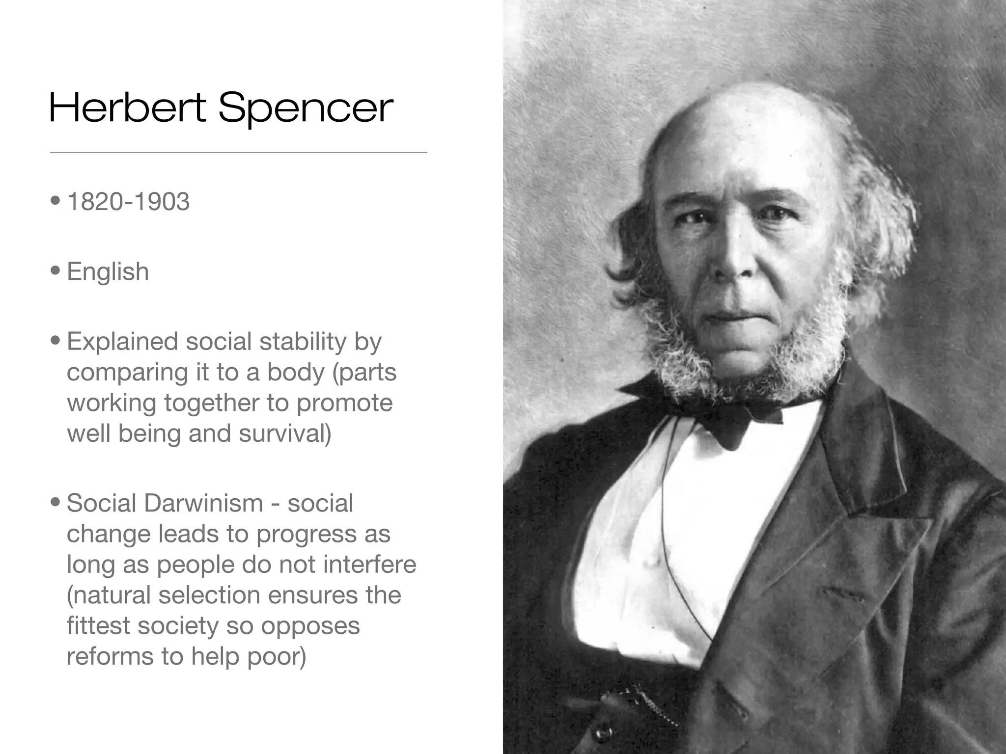 Herbert Spencer
• 1820-1903
• English
• Explained social stability by
comparing it to a body (parts
working together to promote
well being and survival)
• Social Darwinism - social
change leads to progress as
long as people do not interfere
(natural selection ensures the
fittest society so opposes
reforms to help poor)

 