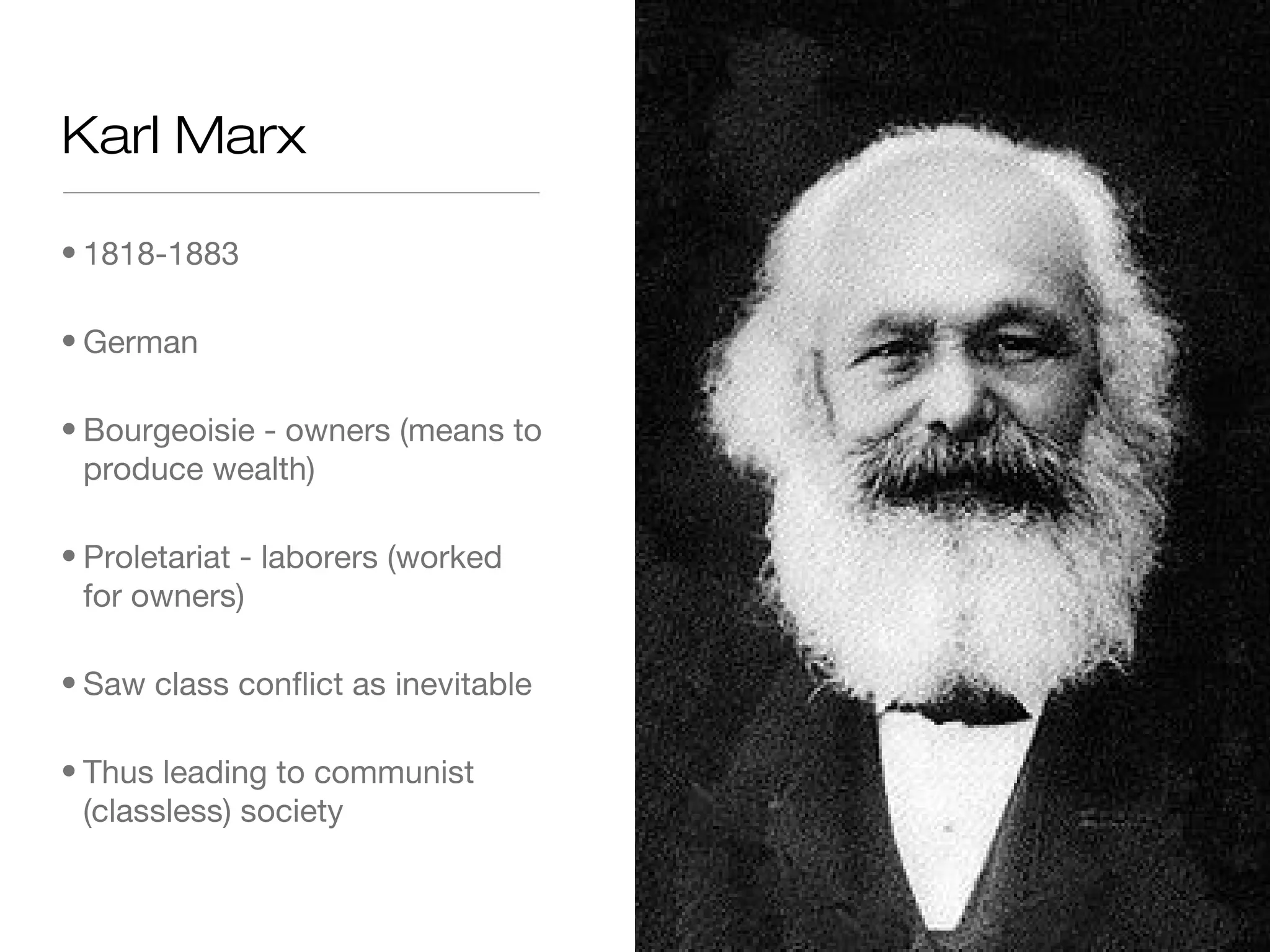 Karl Marx
• 1818-1883
• German
• Bourgeoisie - owners (means to
produce wealth)
• Proletariat - laborers (worked
for owners)
• Saw class conflict as inevitable
• Thus leading to communist
(classless) society

 
