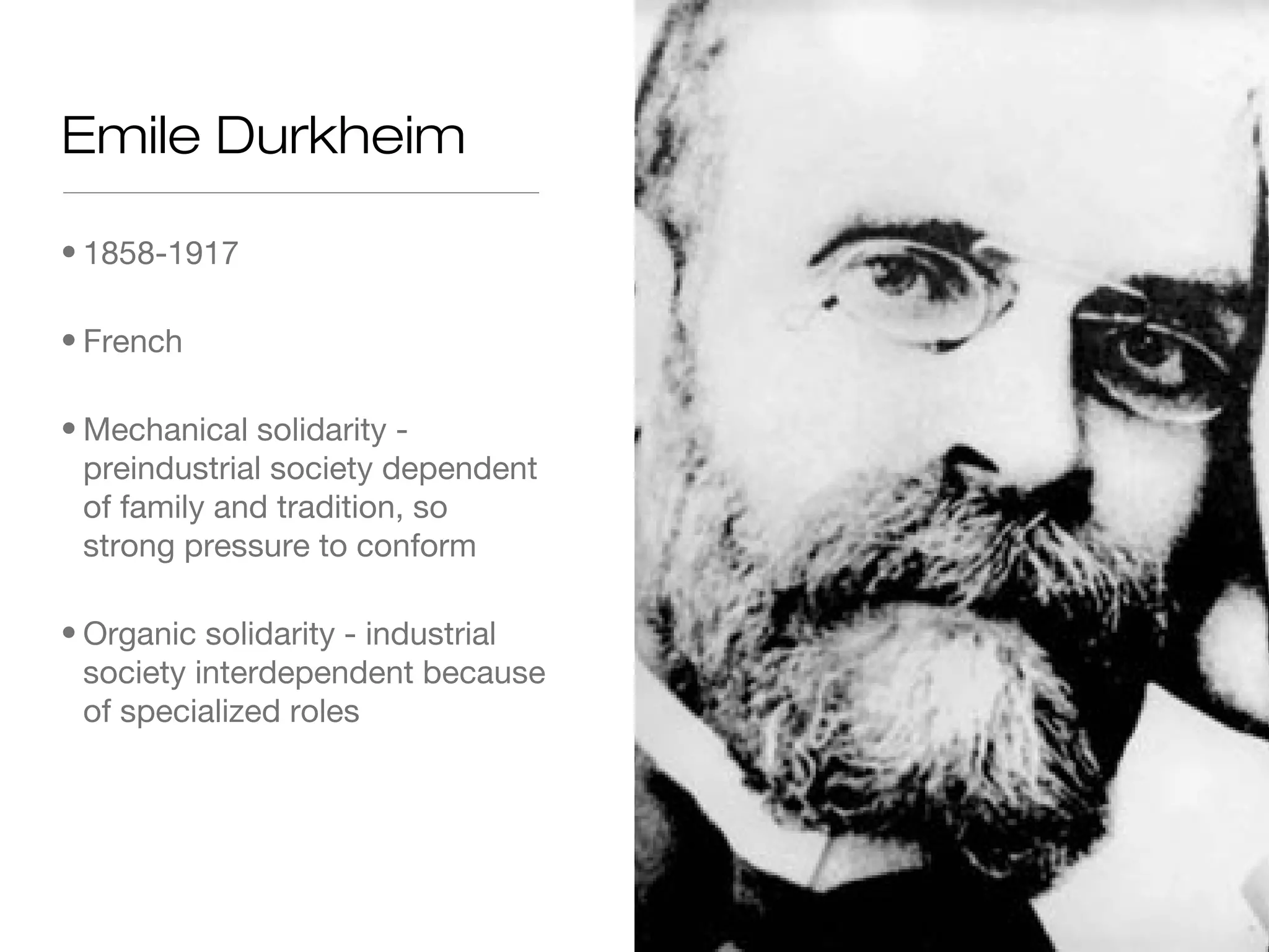 Emile Durkheim
• 1858-1917
• French
• Mechanical solidarity preindustrial society dependent
of family and tradition, so
strong pressure to conform
• Organic solidarity - industrial
society interdependent because
of specialized roles

 