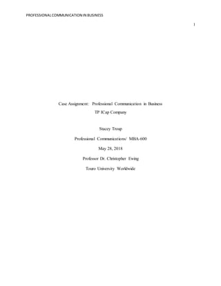 PROFESSIONALCOMMUNICATION IN BUSINESS
1
Case Assignment: Professional Communication in Business
TP ICap Company
Stacey Troup
Professional Communications/ MBA-600
May 28, 2018
Professor Dr. Christopher Ewing
Touro University Worldwide
 