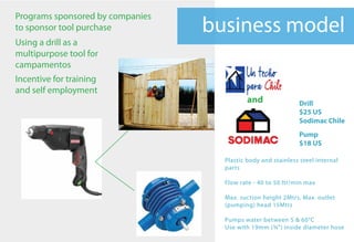 Programs sponsored by companies
to sponsor tool purchase          business model
Using a drill as a
multipurpose tool for
campamentos
Incentive for training
and self employment
                                            and               Drill
                                                              $25 US
                                                              Sodimac Chile
                                                              Pump
                                                              $18 US

                                    Plastic body and stainless steel internal
                                    parts

                                    Flow rate - 40 to 50 ltr/min max

                                    Max. suction height 2Mtrs, Max. outlet
                                    (pumping) head 15Mtrs

                                    Pumps water between 5 & 60°C
                                    Use with 19mm (¾") inside diameter hose
 