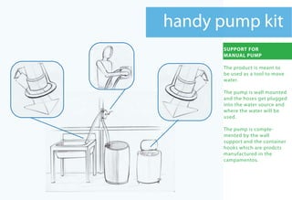 handy pump kit
       SUPPORT FOR
       MANUAL PUMP

       The product is meant to
       be used as a tool to move
       water.

       The pump is wall mounted
       and the hoses get plugged
       into the water source and
       where the water will be
       used.

       The pump is comple-
       mented by the wall
       support and the container
       hooks which are prodcts
       manufactured in the
       campamentos.
 