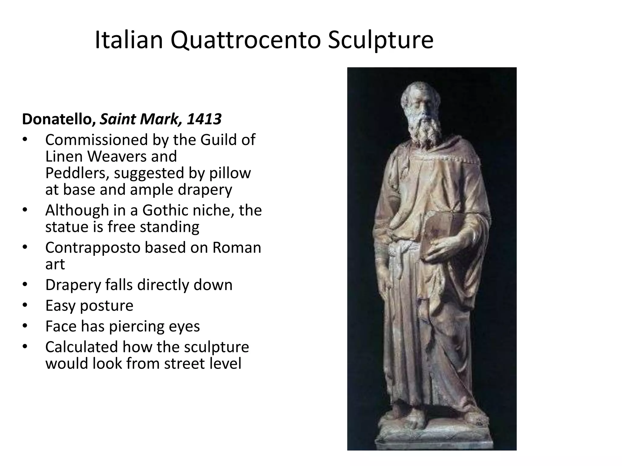Italian Quattrocento SculptureDonatello, Saint Mark, 1413Commissioned by the Guild of Linen Weavers and Peddlers, suggested by pillow at base and ample draperyAlthough in a Gothic niche, the statue is free standingContrapposto based on Roman artDrapery falls directly downEasy postureFace has piercing eyesCalculated how the sculpture would look from street level
