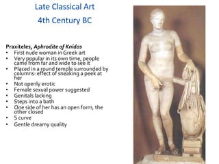 Late Classical Art
            4th Century BC

Praxiteles, Aphrodite of Knidos
• First nude woman in Greek art
• Very popular in its own time, people
   came from far and wide to see it
• Placed in a round temple surrounded by
   columns: effect of sneaking a peek at
   her
• Not openly erotic
• Female sexual power suggested
• Genitals lacking
• Steps into a bath
• One side of her has an open form, the
   other closed
• S curve
• Gentle dreamy quality
 