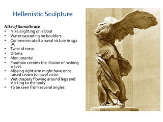 Hellenistic Sculpture
Nike of Samothrace
• Nike alighting on a boat
• Water cascading on boulders
• Commemorated a naval victory in 191
   BC
• Twist of torso
• Drama
• Monumental
• Fountain creates the illusion of rushing
   waves
• Missing right arm might have once
   raised crown to naval victor
• Wet drapery flowing around legs and
   sticking to the body
• To be seen from several angles
 