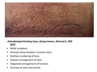 Ashurbanipal Hunting Lions, Dying Lioness, Nimrud (c. 850
   BCE)
• Relief sculpture
• Animals show emotion, humans none
• Ruthless rendering of lions
• Chaotic arrangement of lions
• Organized arrangement of humans
• Humans as stoic and severe
 