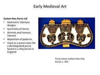Early Medieval Art

Sutton Hoo Purse Lid
• Geometric interlace
   designs
• Symmetry of forms
• Animals and humans
   interact
• Repetition of patterns
• Used as a purse cover for
   a disintegrated purse
   found in a ship burial in
   England

                                     Purse Cover, Sutton Hoo ship
                                     burial, c. 655
 