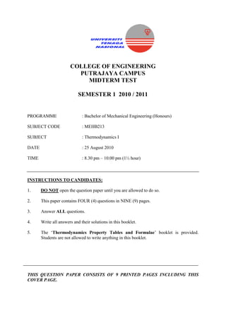 COLLEGE OF ENGINEERING
PUTRAJAYA CAMPUS
MIDTERM TEST
SEMESTER 1 2010 / 2011
PROGRAMME : Bachelor of Mechanical Engineering (Honours)
SUBJECT CODE : MEHB213
SUBJECT : Thermodynamics I
DATE : 25 August 2010
TIME : 8.30 pm – 10.00 pm (1½ hour)
INSTRUCTIONS TO CANDIDATES:
1. DO NOT open the question paper until you are allowed to do so.
2. This paper contains FOUR (4) questions in NINE (9) pages.
3. Answer ALL questions.
4. Write all answers and their solutions in this booklet.
5. The ‘Thermodynamics Property Tables and Formulae’ booklet is provided.
Students are not allowed to write anything in this booklet.
THIS QUESTION PAPER CONSISTS OF 9 PRINTED PAGES INCLUDING THIS
COVER PAGE.
 