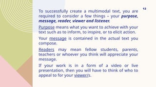 To successfully create a multimodal text, you are
required to consider a few things – your purpose,
message, reader, viewer and listener.
Purpose means what you want to achieve with your
text such as to inform, to inspire, or to elicit action.
Your message is contained in the actual text you
compose.
Readers may mean fellow students, parents,
teachers or whoever you think will appreciate your
message.
If your work is in a form of a video or live
presentation, then you will have to think of who to
appeal to for your viewer/s.
12
 
