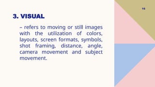 3. VISUAL
16
– refers to moving or still images
with the utilization of colors,
layouts, screen formats, symbols,
shot framing, distance, angle,
camera movement and subject
movement.
 